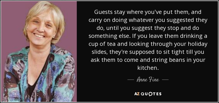 Guests stay where you've put them, and carry on doing whatever you suggested they do, until you suggest they stop and do something else. If you leave them drinking a cup of tea and looking through your holiday slides, they're supposed to sit tight till you ask them to come and string beans in your kitchen. - Anne Fine
