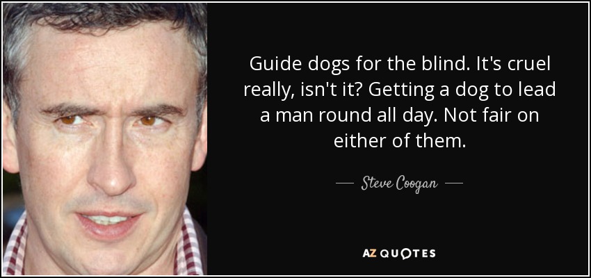 Guide dogs for the blind. It's cruel really, isn't it? Getting a dog to lead a man round all day. Not fair on either of them. - Steve Coogan