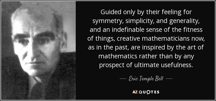 Guided only by their feeling for symmetry, simplicity, and generality, and an indefinable sense of the fitness of things, creative mathematicians now, as in the past, are inspired by the art of mathematics rather than by any prospect of ultimate usefulness. - Eric Temple Bell