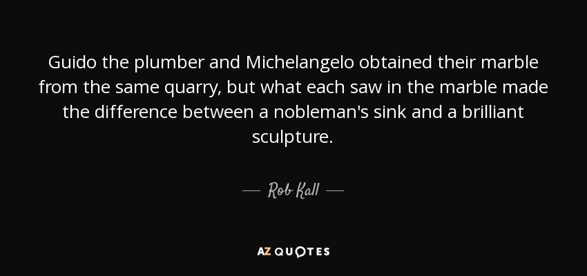 Guido the plumber and Michelangelo obtained their marble from the same quarry, but what each saw in the marble made the difference between a nobleman's sink and a brilliant sculpture. - Rob Kall