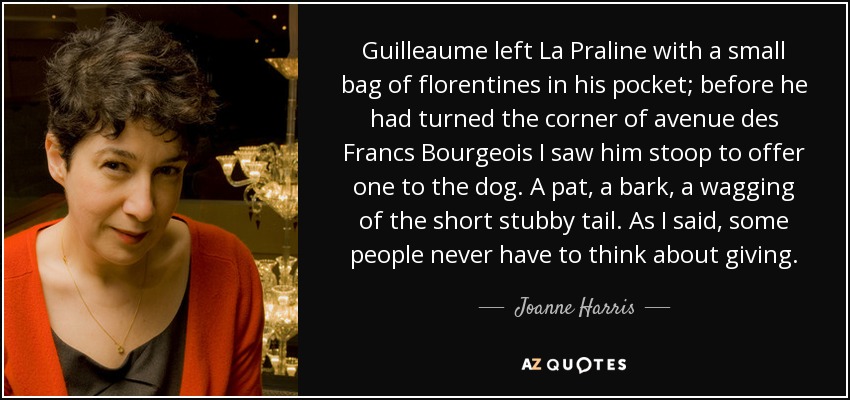 Guilleaume left La Praline with a small bag of florentines in his pocket; before he had turned the corner of avenue des Francs Bourgeois I saw him stoop to offer one to the dog. A pat, a bark, a wagging of the short stubby tail. As I said, some people never have to think about giving. - Joanne Harris