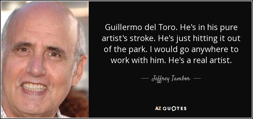 Guillermo del Toro. He's in his pure artist's stroke. He's just hitting it out of the park. I would go anywhere to work with him. He's a real artist. - Jeffrey Tambor
