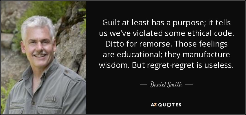 Guilt at least has a purpose; it tells us we've violated some ethical code. Ditto for remorse. Those feelings are educational; they manufacture wisdom. But regret-regret is useless. - Daniel Smith