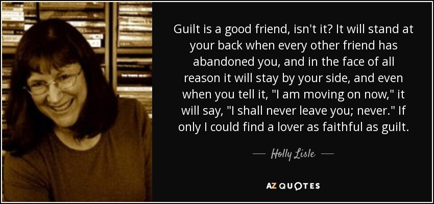 Guilt is a good friend, isn't it? It will stand at your back when every other friend has abandoned you, and in the face of all reason it will stay by your side, and even when you tell it, 