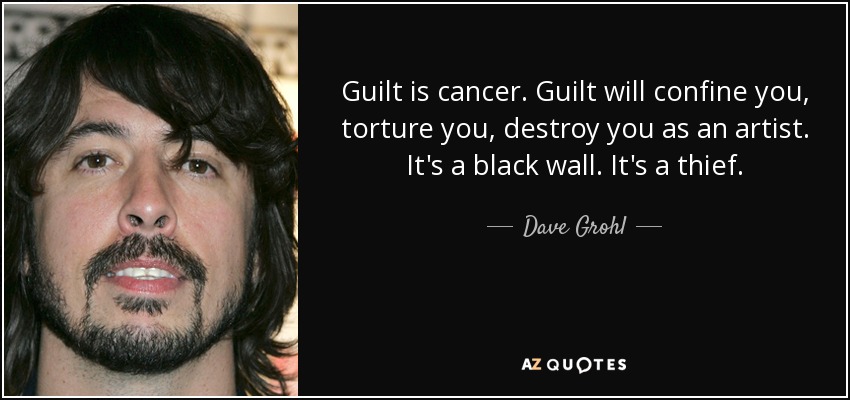 Guilt is cancer. Guilt will confine you, torture you, destroy you as an artist. It's a black wall. It's a thief. - Dave Grohl