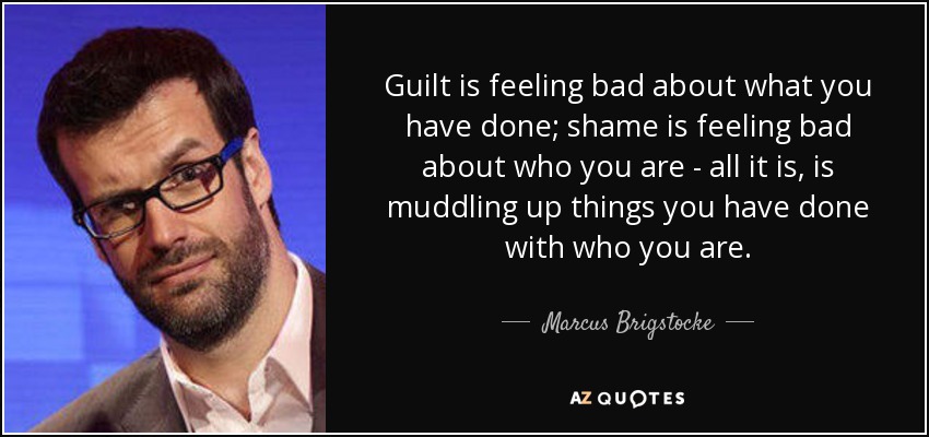 Guilt is feeling bad about what you have done; shame is feeling bad about who you are - all it is, is muddling up things you have done with who you are. - Marcus Brigstocke
