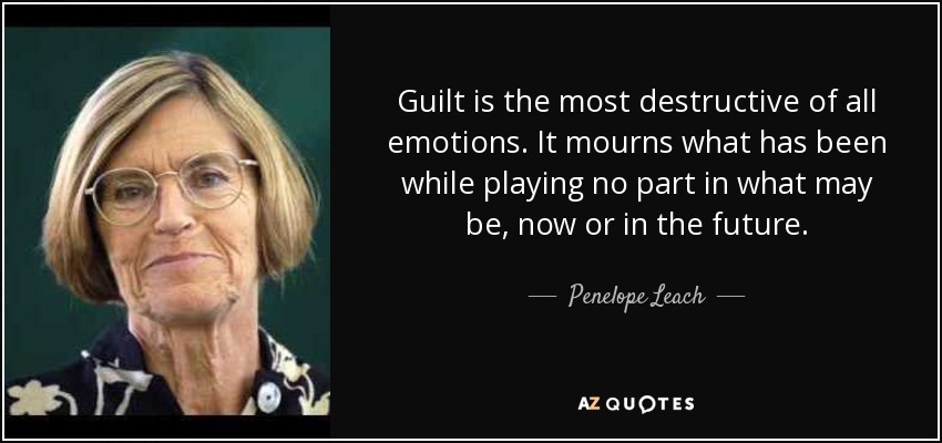 Guilt is the most destructive of all emotions. It mourns what has been while playing no part in what may be, now or in the future. - Penelope Leach
