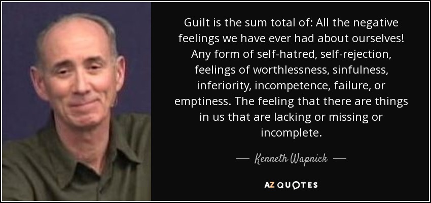 Guilt is the sum total of: All the negative feelings we have ever had about ourselves! Any form of self-hatred, self-rejection, feelings of worthlessness, sinfulness, inferiority, incompetence, failure, or emptiness. The feeling that there are things in us that are lacking or missing or incomplete. - Kenneth Wapnick