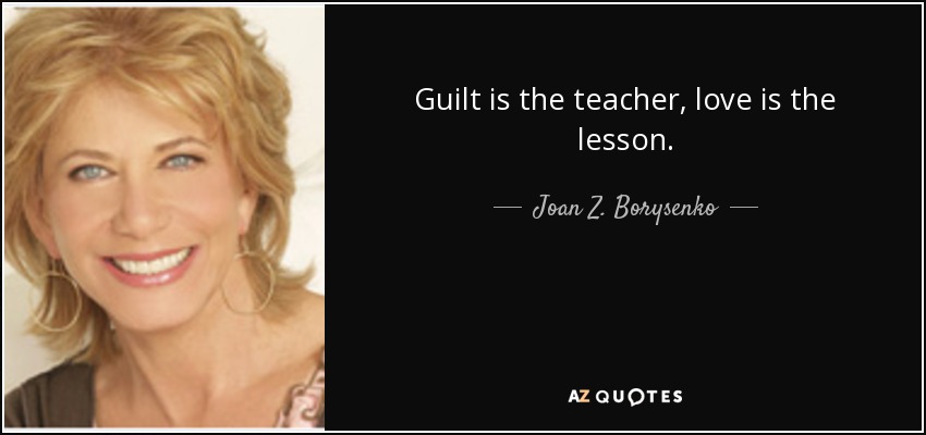 Guilt is the teacher, love is the lesson. - Joan Z. Borysenko