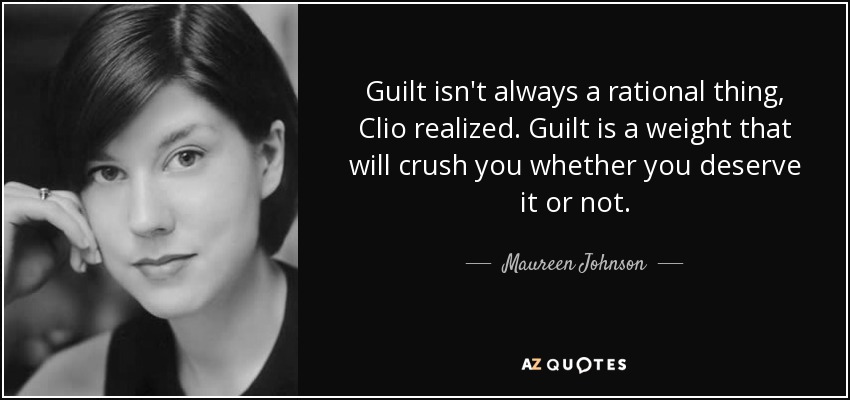 Guilt isn't always a rational thing, Clio realized. Guilt is a weight that will crush you whether you deserve it or not. - Maureen Johnson