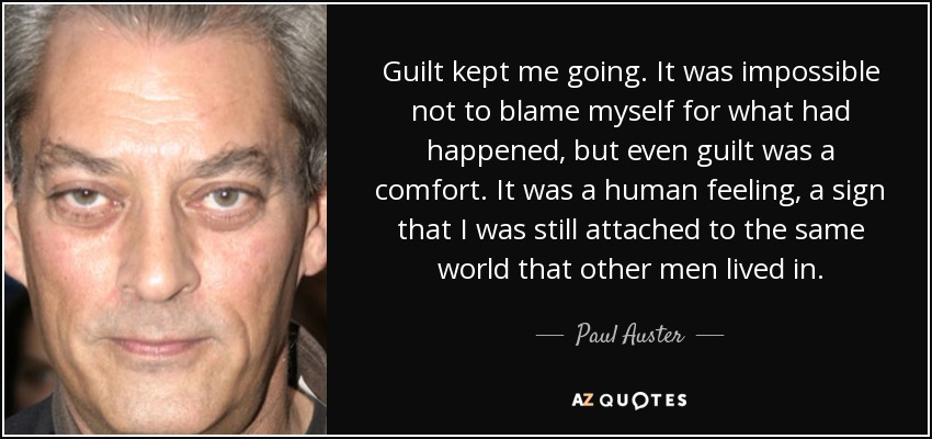 Guilt kept me going. It was impossible not to blame myself for what had happened, but even guilt was a comfort. It was a human feeling, a sign that I was still attached to the same world that other men lived in. - Paul Auster