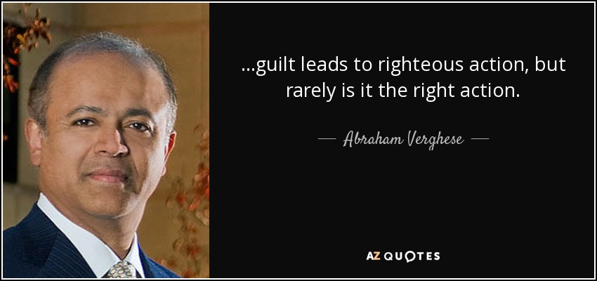 ...guilt leads to righteous action, but rarely is it the right action. - Abraham Verghese
