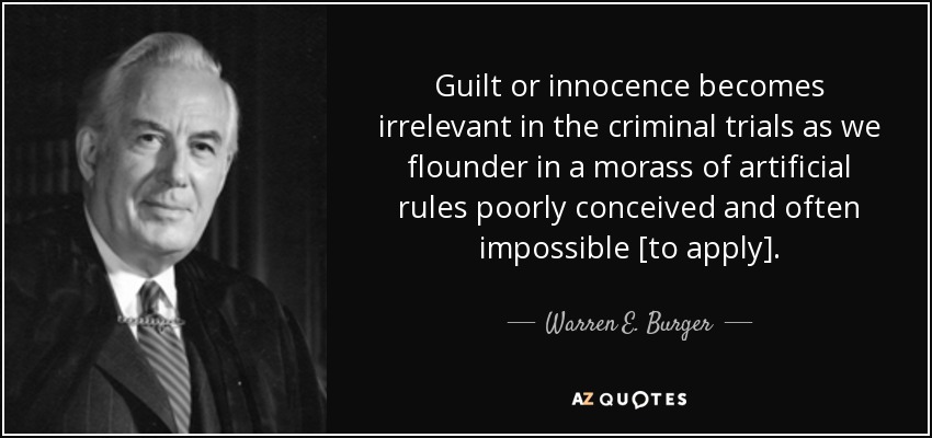 Guilt or innocence becomes irrelevant in the criminal trials as we flounder in a morass of artificial rules poorly conceived and often impossible [to apply]. - Warren E. Burger