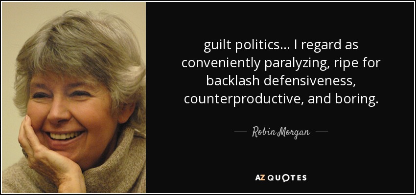 guilt politics ... I regard as conveniently paralyzing, ripe for backlash defensiveness, counterproductive, and boring. - Robin Morgan