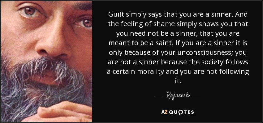 Guilt simply says that you are a sinner. And the feeling of shame simply shows you that you need not be a sinner, that you are meant to be a saint. If you are a sinner it is only because of your unconsciousness; you are not a sinner because the society follows a certain morality and you are not following it. - Rajneesh