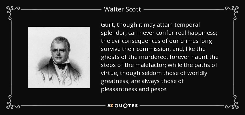 Guilt, though it may attain temporal splendor, can never confer real happiness; the evil consequences of our crimes long survive their commission, and, like the ghosts of the murdered, forever haunt the steps of the malefactor; while the paths of virtue, though seldom those of worldly greatness, are always those of pleasantness and peace. - Walter Scott