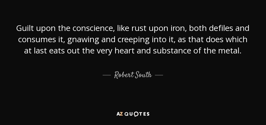 Guilt upon the conscience, like rust upon iron, both defiles and consumes it, gnawing and creeping into it, as that does which at last eats out the very heart and substance of the metal. - Robert South