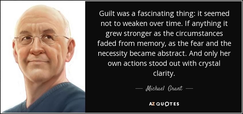 Guilt was a fascinating thing: it seemed not to weaken over time. If anything it grew stronger as the circumstances faded from memory, as the fear and the necessity became abstract. And only her own actions stood out with crystal clarity. - Michael  Grant