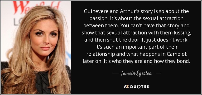 Guinevere and Arthur's story is so about the passion. It's about the sexual attraction between them. You can't have that story and show that sexual attraction with them kissing, and then shut the door. It just doesn't work. It's such an important part of their relationship and what happens in Camelot later on. It's who they are and how they bond. - Tamsin Egerton