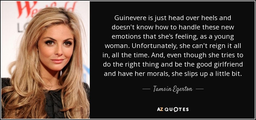 Guinevere is just head over heels and doesn't know how to handle these new emotions that she's feeling, as a young woman. Unfortunately, she can't reign it all in, all the time. And, even though she tries to do the right thing and be the good girlfriend and have her morals, she slips up a little bit. - Tamsin Egerton