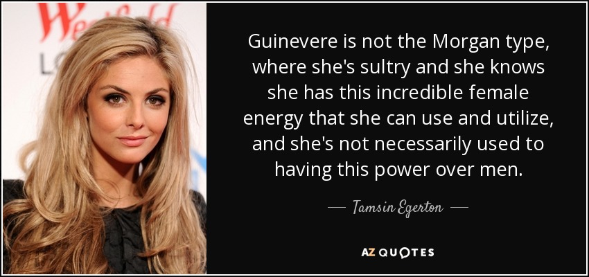 Guinevere is not the Morgan type, where she's sultry and she knows she has this incredible female energy that she can use and utilize, and she's not necessarily used to having this power over men. - Tamsin Egerton