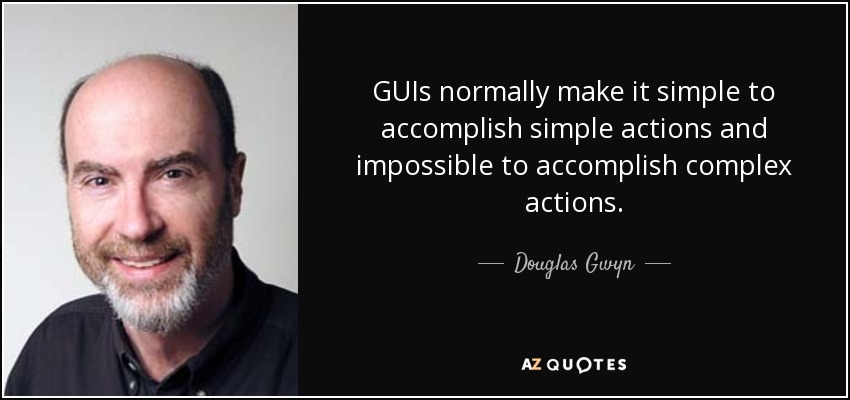 GUIs normally make it simple to accomplish simple actions and impossible to accomplish complex actions. - Douglas Gwyn