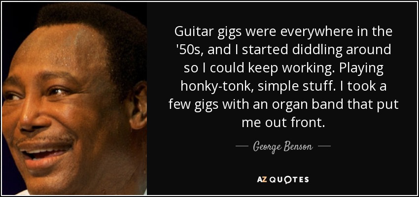 Guitar gigs were everywhere in the '50s, and I started diddling around so I could keep working. Playing honky-tonk, simple stuff. I took a few gigs with an organ band that put me out front. - George Benson