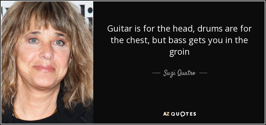 Guitar is for the head, drums are for the chest, but bass gets you in the groin - Suzi Quatro