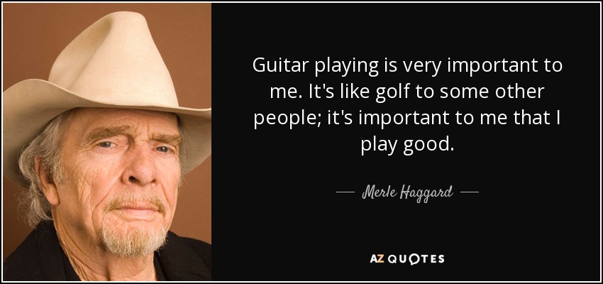 Guitar playing is very important to me. It's like golf to some other people; it's important to me that I play good. - Merle Haggard