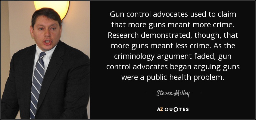 Gun control advocates used to claim that more guns meant more crime. Research demonstrated, though, that more guns meant less crime. As the criminology argument faded, gun control advocates began arguing guns were a public health problem. - Steven Milloy