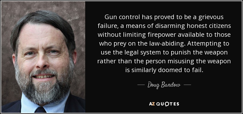Gun control has proved to be a grievous failure, a means of disarming honest citizens without limiting firepower available to those who prey on the law-abiding. Attempting to use the legal system to punish the weapon rather than the person misusing the weapon is similarly doomed to fail. - Doug Bandow