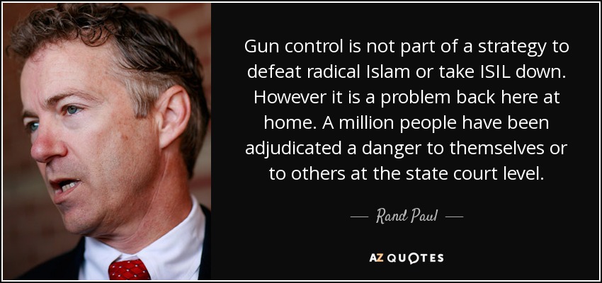 Gun control is not part of a strategy to defeat radical Islam or take ISIL down. However it is a problem back here at home. A million people have been adjudicated a danger to themselves or to others at the state court level. - Rand Paul