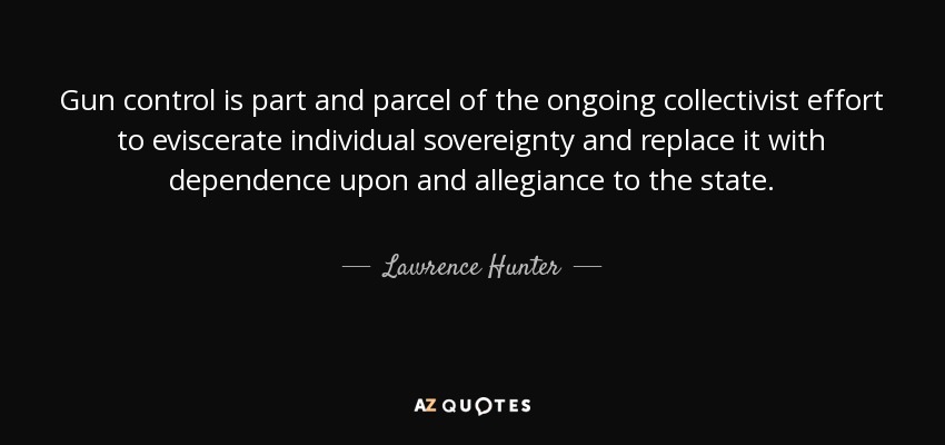 Gun control is part and parcel of the ongoing collectivist effort to eviscerate individual sovereignty and replace it with dependence upon and allegiance to the state. - Lawrence Hunter