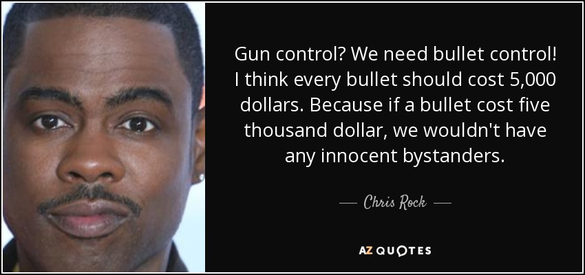 Gun control? We need bullet control! I think every bullet should cost 5,000 dollars. Because if a bullet cost five thousand dollar, we wouldn't have any innocent bystanders. - Chris Rock