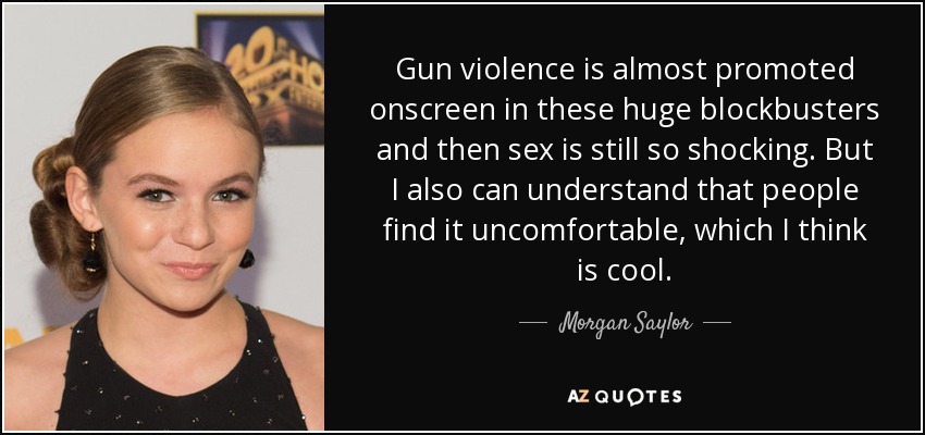 Gun violence is almost promoted onscreen in these huge blockbusters and then sex is still so shocking. But I also can understand that people find it uncomfortable, which I think is cool. - Morgan Saylor