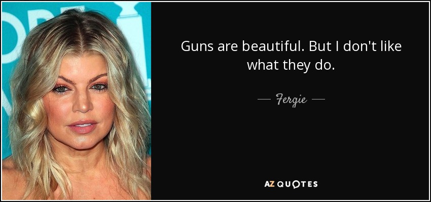 Guns are beautiful. But I don't like what they do. - Fergie