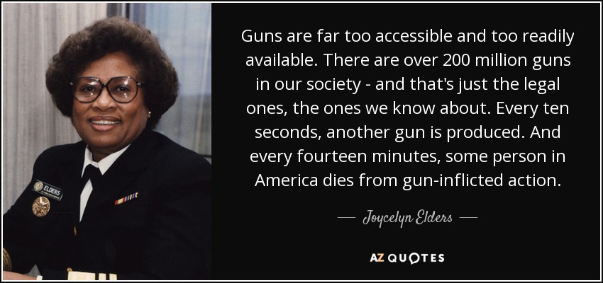 Guns are far too accessible and too readily available. There are over 200 million guns in our society - and that's just the legal ones, the ones we know about. Every ten seconds, another gun is produced. And every fourteen minutes, some person in America dies from gun-inflicted action. - Joycelyn Elders