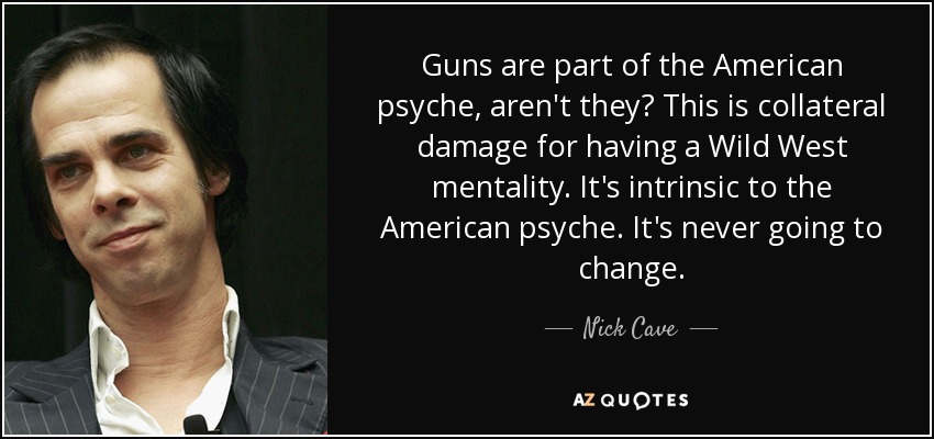 Guns are part of the American psyche, aren't they? This is collateral damage for having a Wild West mentality. It's intrinsic to the American psyche. It's never going to change. - Nick Cave