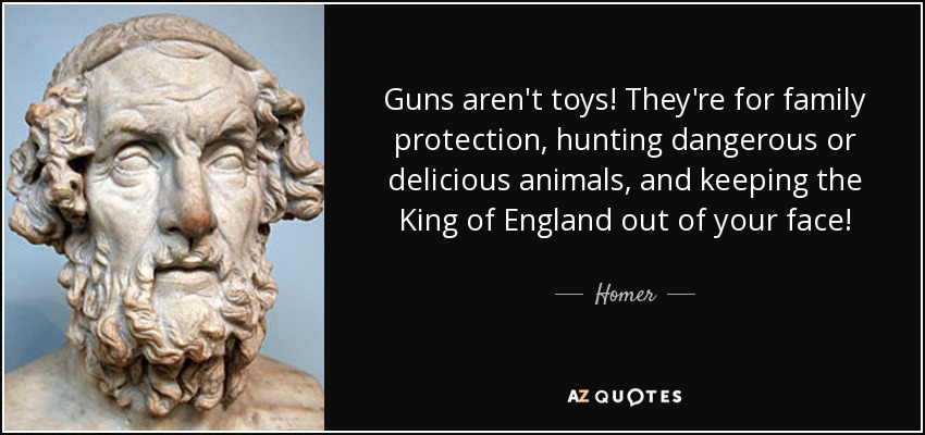 Guns aren't toys! They're for family protection, hunting dangerous or delicious animals, and keeping the King of England out of your face! - Homer