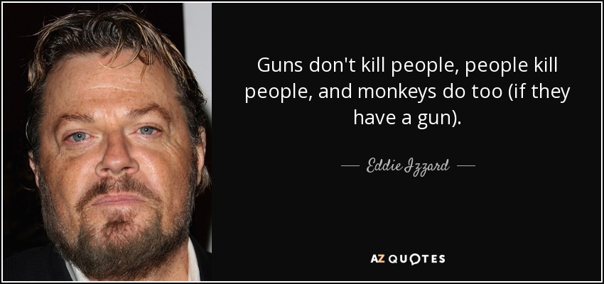 Guns don't kill people, people kill people, and monkeys do too (if they have a gun). - Eddie Izzard
