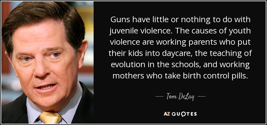 Guns have little or nothing to do with juvenile violence. The causes of youth violence are working parents who put their kids into daycare, the teaching of evolution in the schools, and working mothers who take birth control pills. - Tom DeLay