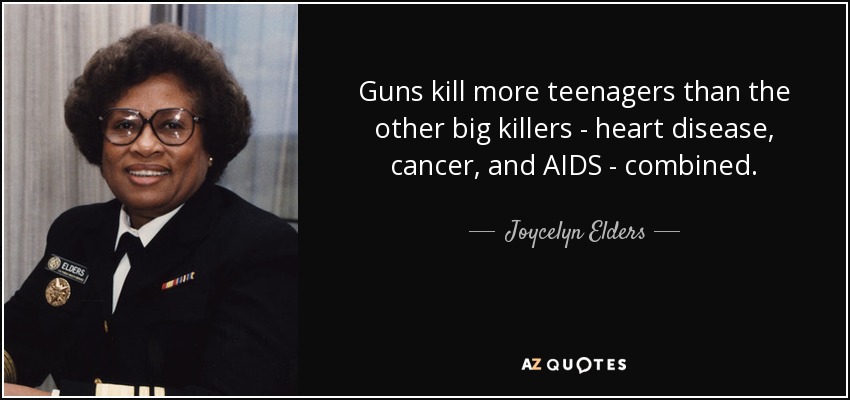 Guns kill more teenagers than the other big killers - heart disease, cancer, and AIDS - combined. - Joycelyn Elders
