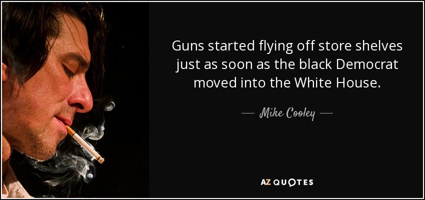 Guns started flying off store shelves just as soon as the black Democrat moved into the White House. - Mike Cooley