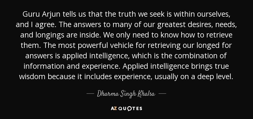 Guru Arjun tells us that the truth we seek is within ourselves, and I agree. The answers to many of our greatest desires, needs, and longings are inside. We only need to know how to retrieve them. The most powerful vehicle for retrieving our longed for answers is applied intelligence, which is the combination of information and experience. Applied intelligence brings true wisdom because it includes experience, usually on a deep level. - Dharma Singh Khalsa