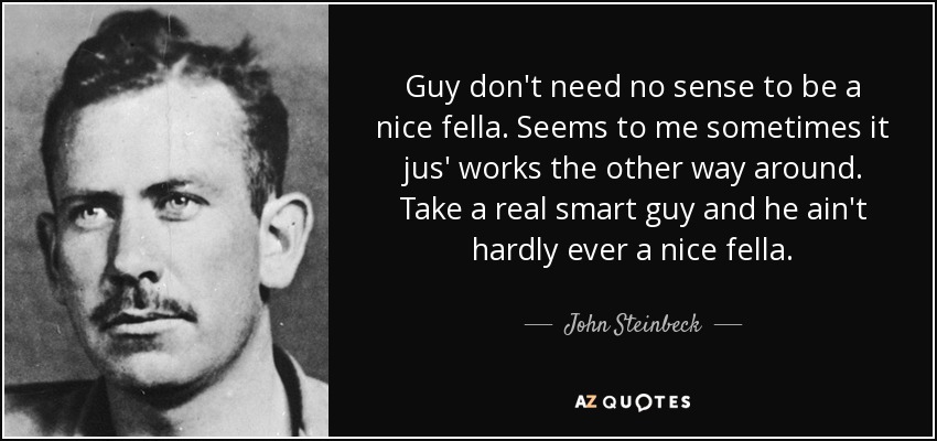 Guy don't need no sense to be a nice fella. Seems to me sometimes it jus' works the other way around. Take a real smart guy and he ain't hardly ever a nice fella. - John Steinbeck