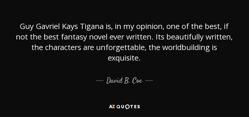 Guy Gavriel Kays Tigana is, in my opinion, one of the best, if not the best fantasy novel ever written. Its beautifully written, the characters are unforgettable, the worldbuilding is exquisite. - David B. Coe