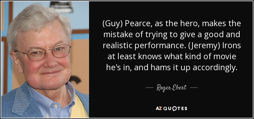 (Guy) Pearce, as the hero, makes the mistake of trying to give a good and realistic performance. (Jeremy) Irons at least knows what kind of movie he's in, and hams it up accordingly. - Roger Ebert