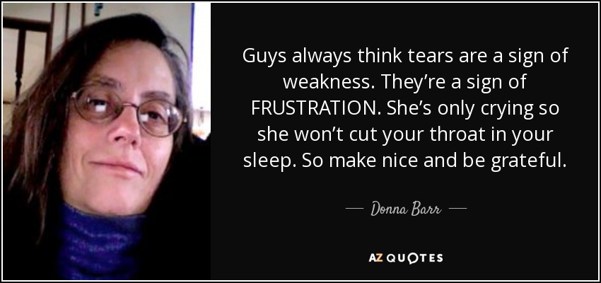 Guys always think tears are a sign of weakness. They’re a sign of FRUSTRATION. She’s only crying so she won’t cut your throat in your sleep. So make nice and be grateful. - Donna Barr