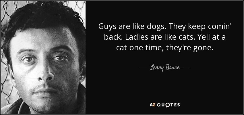 Guys are like dogs. They keep comin' back. Ladies are like cats. Yell at a cat one time, they're gone. - Lenny Bruce