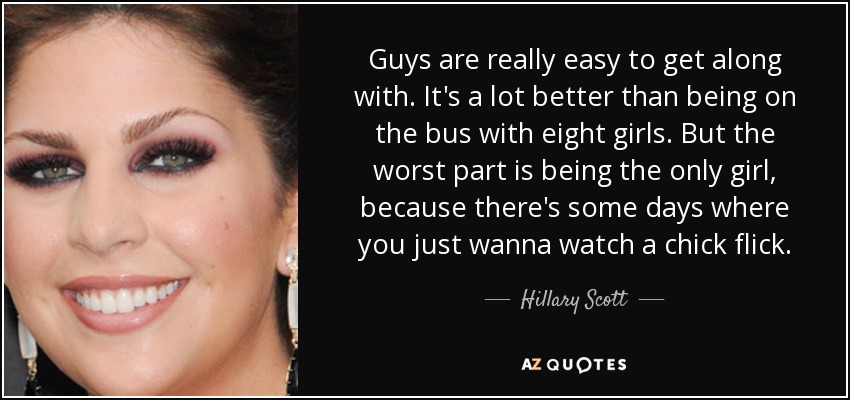 Guys are really easy to get along with. It's a lot better than being on the bus with eight girls. But the worst part is being the only girl, because there's some days where you just wanna watch a chick flick. - Hillary Scott